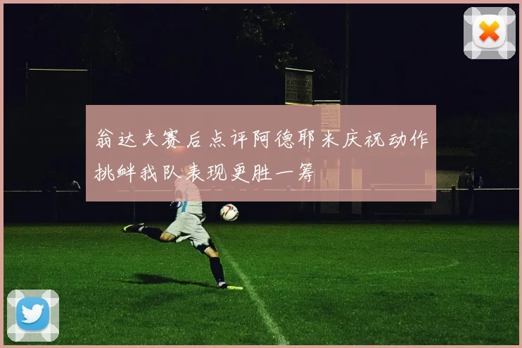 翁达夫赛后点评阿德耶米庆祝动作挑衅我队表现更胜一筹