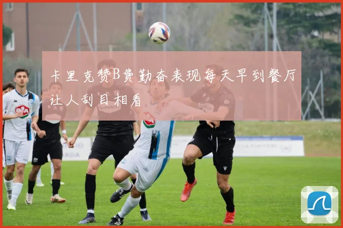 卡里克赞B费勤奋表现每天早到餐厅让人刮目相看