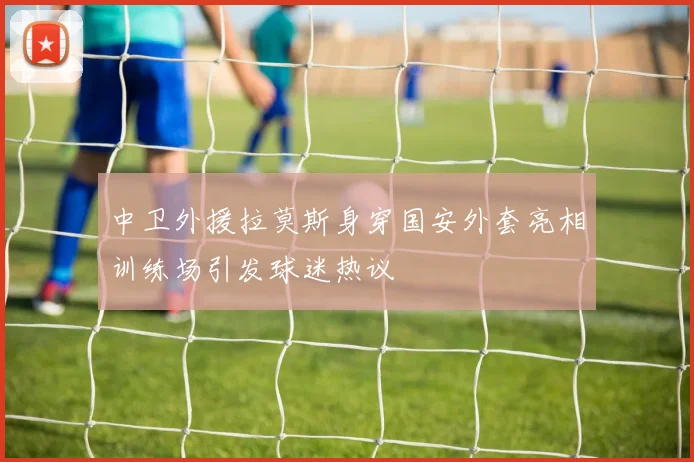 中卫外援拉莫斯身穿国安外套亮相训练场引发球迷热议