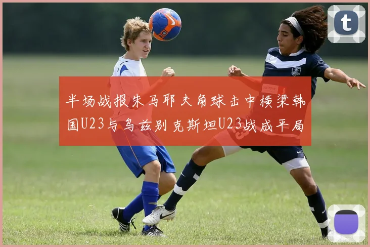 半场战报朱马耶夫角球击中横梁韩国U23与乌兹别克斯坦U23战成平局