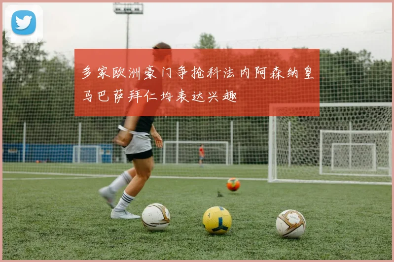 多家欧洲豪门争抢科法内阿森纳皇马巴萨拜仁均表达兴趣