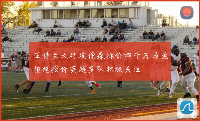 亚特兰大对埃德森标价四千万马竞拒绝报价英超多队积极关注