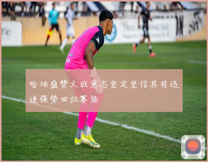 哈珀盛赞文班意志坚定坚信其将迅速强势回归赛场
