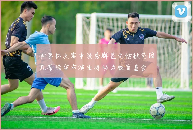 世界杯决赛中场秀群星无偿献艺因凡蒂诺宣布演出将助力教育基金