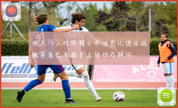 明天76人对阵骑士乔治恩比德出战概率高巴洛能否上场仍存疑问