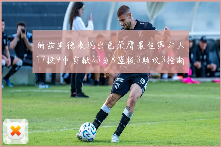 纳兹里德表现出色荣膺最佳第六人17投9中贡献23分8篮板3助攻3抢断1盖帽