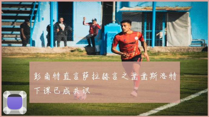 彭南特直言萨拉赫言之凿凿斯洛特下课已成共识