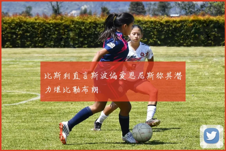 比斯利直言斯波偏爱恩尼斯称其潜力堪比勒布朗