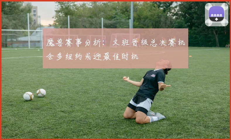 魔兽赛事分析：文班晋级总决赛机会多纽约或迎最佳时机