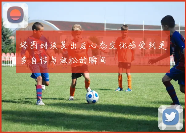 塔图姆谈复出后心态变化感受到更多自信与放松的瞬间