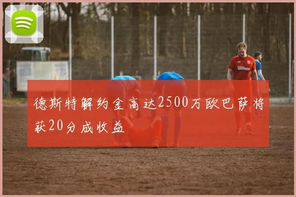 德斯特解约金高达2500万欧巴萨将获20分成收益