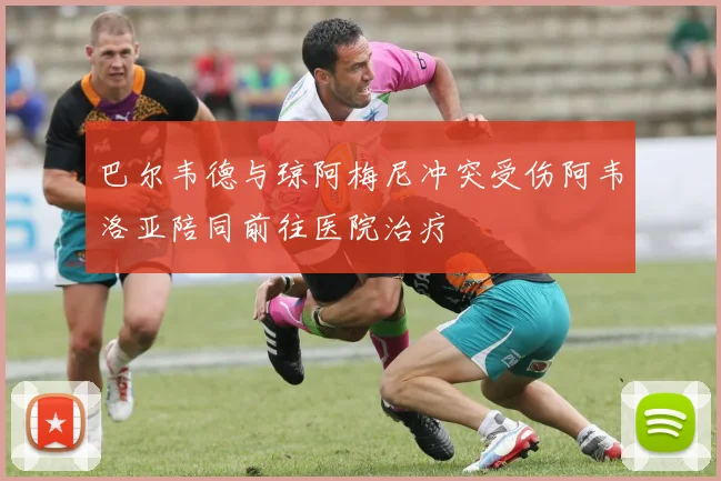 巴尔韦德与琼阿梅尼冲突受伤阿韦洛亚陪同前往医院治疗