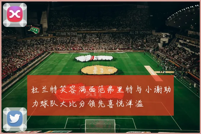 杜兰特笑容满面范弗里特与小谢助力球队大比分领先喜悦洋溢