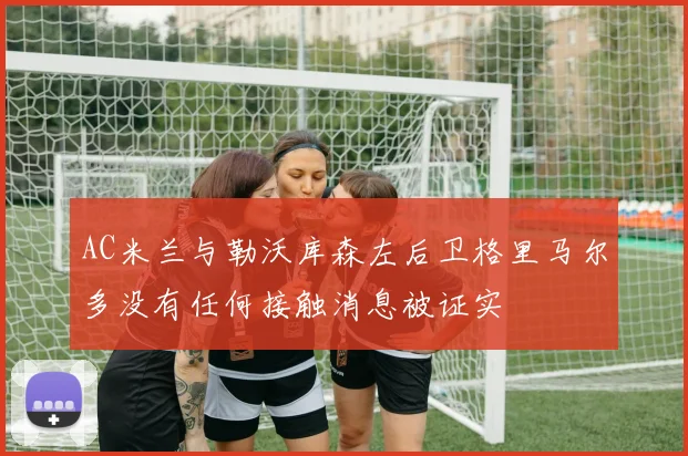 AC米兰与勒沃库森左后卫格里马尔多没有任何接触消息被证实