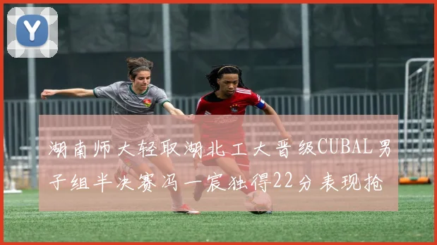 湖南师大轻取湖北工大晋级CUBAL男子组半决赛冯一宸独得22分表现抢眼