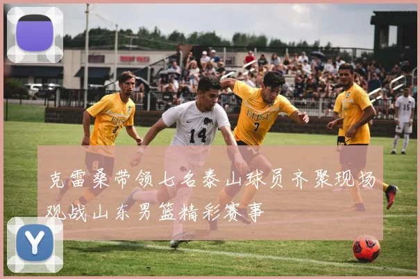 克雷桑带领七名泰山球员齐聚现场观战山东男篮精彩赛事
