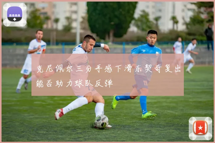克尼佩尔三分手感下滑东契奇复出能否助力球队反弹