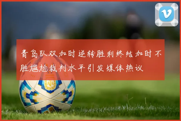 青岛队双加时逆转胜利终结加时不胜尴尬裁判水平引发媒体热议