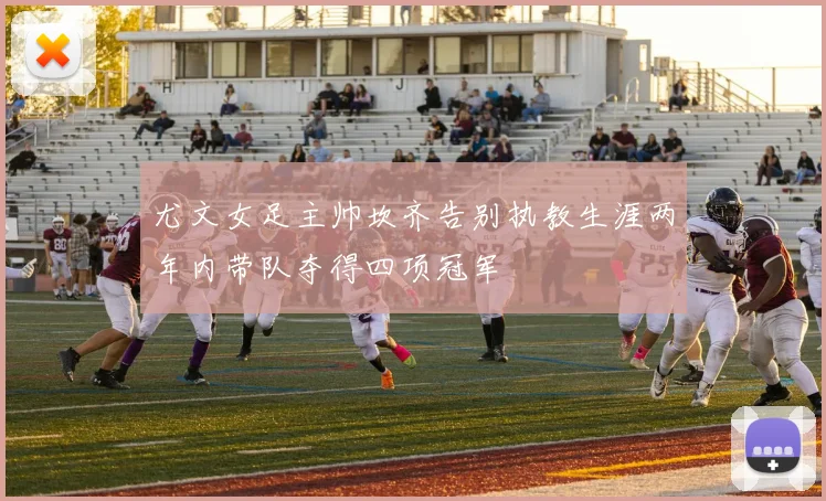 尤文女足主帅坎齐告别执教生涯两年内带队夺得四项冠军
