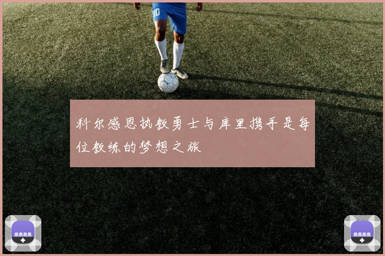 科尔感恩执教勇士与库里携手是每位教练的梦想之旅