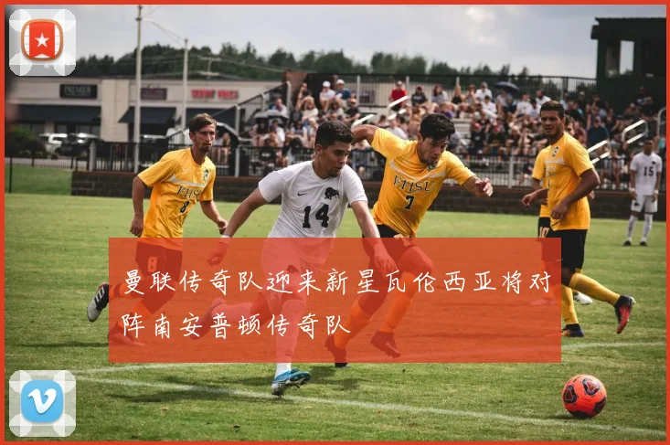 曼联传奇队迎来新星瓦伦西亚将对阵南安普顿传奇队