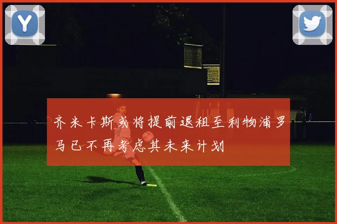 齐米卡斯或将提前退租至利物浦罗马已不再考虑其未来计划