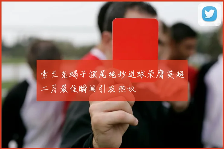 索兰克蝎子摆尾绝妙进球荣膺英超二月最佳瞬间引发热议