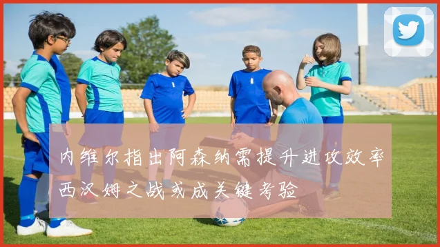 内维尔指出阿森纳需提升进攻效率西汉姆之战或成关键考验