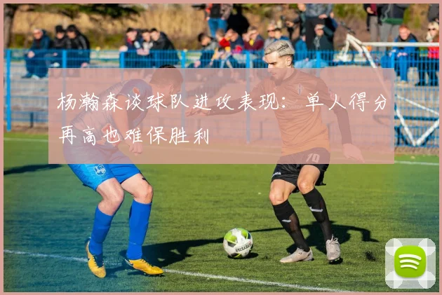 杨瀚森谈球队进攻表现：单人得分再高也难保胜利