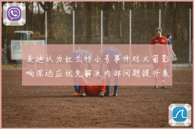 麦迪认为杜兰特小号事件对火箭影响深远应优先解决内部问题提升表现