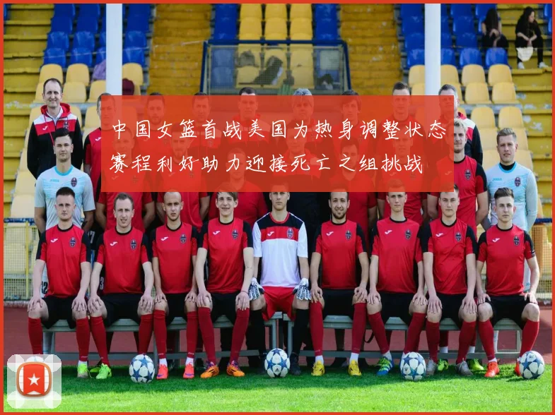中国女篮首战美国为热身调整状态赛程利好助力迎接死亡之组挑战